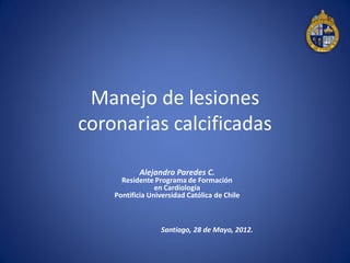 Manejo de lesiones
coronarias calcificadas

           Alejandro Paredes C.
      Residente Programa de Formación
                 en Cardiología
    Pontificia Universidad Católica de Chile



                  Santiago, 28 de Mayo, 2012.
 
