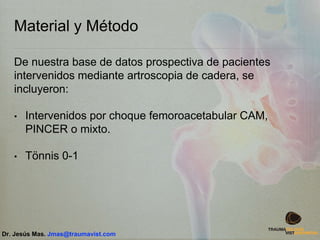 Material y Método
De nuestra base de datos prospectiva de pacientes
intervenidos mediante artroscopia de cadera, se
incluyeron:
• Intervenidos por choque femoroacetabular CAM,
PINCER o mixto.
• Tönnis 0-1
Dr. Jesús Mas. Jmas@traumavist.com
 