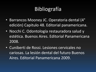 Bibliografía
• Barrancos Mooney JC. Operatoria dental (4°
edición) Capitulo 48. Editorial panamericana.
• Nocchi C. Odontología restauradora salud y
estética. Buenos Aires. Editorial Panamericana
2008.
• Cuniberti de Rossi. Lesiones cervicales no
cariosas. La lesión dental del futuro Buenos
Aires. Editorial Panamericana 2009.
 