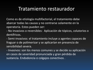 Tratamiento restaurador
Como es de etiología multifactorial, el tratamiento debe
abarcar todas las causas y no centrarse solamente en la
operatoria. Estos pueden ser:
- No invasivos o reversibles: Aplicación de tópicos, colutorios o
dentífricos.
- Semi-invasivos: el tratamiento incluye a agentes capaces de
fraguar o de polimerizar y se aplicarían en presencia de
sensibilidad severa.
- Invasivos: son los menos comunes y se decide su aplicación
en casos de severidad pronunciada y gran pérdida de
sustancia. Endodoncia o colgajos conectivos .
 