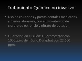 Tratamiento Químico no invasivo
• Uso de colutorios y pastas dentales medicadas
y menos abrasivas, con alto contenido de
cloruro de estroncio y nitrato de potasio.
• Fluoración en el sillón: Fluorprotector con
1000ppm. de flúor o Duraphat con 22.600
ppm.
 