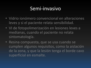 Semi-invasivo
• Vidrio ionómero convencional en alteraciones
leves y si el paciente relata sensibilidad.
• VI de fotopolimerización en lesiones leves a
medianas, cuando el paciente no relata
sintomatología.
• Resina compuesta, que se usa cuando se
cumplen algunos requisitos, como la aislación
de la zona, y que la lesión tenga el borde cavo
superficial en esmalte.
 