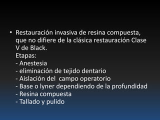 • Restauración invasiva de resina compuesta,
que no difiere de la clásica restauración Clase
V de Black.
Etapas:
- Anestesia
- eliminación de tejido dentario
- Aislación del campo operatorio
- Base o lyner dependiendo de la profundidad
- Resina compuesta
- Tallado y pulido
 