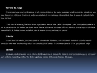 Terreno de JuegoEl terreno de juego es un rectángulo de 18 x 9 metros, dividido en dos partes iguales por una línea central y rodeado por una zona libre con un mínimo de 3 metros de ancho por cada lado. A tres metros de ésta se sitúa la línea de saque, la cual delimita la zona ofensiva.La red varía de altura según el sexo de sus jugadores En hombre mide 2,43m y en mujeres 2,24m. En la parte superior de la red se encuentran las dos varillas, que deben ser de fibra de vidrio y que sobresalen 0,80cm y delimitan el espacio por donde ha de pasar el balón. Al final del terreno, se halla la zona de servicio, con un ancho de tres metros.El BalónEl balón debe ser esférico, con una cubierta de cuero flexible ó sintético y con una cámara interior de caucho o material similar. Su color debe ser uniforme y claro ó una combinación de colores. Su circunferencia es de 67 cm. y su peso de 280gr.EquiposUn equipo estará compuesto por un máximo de 12 jugadores, de los que sólo 6 estarán en el campo de juego; un entrenador y un asistente, masajista y médico. Uno de los jugadores, excepto el Líbero es el capitán del equipo.