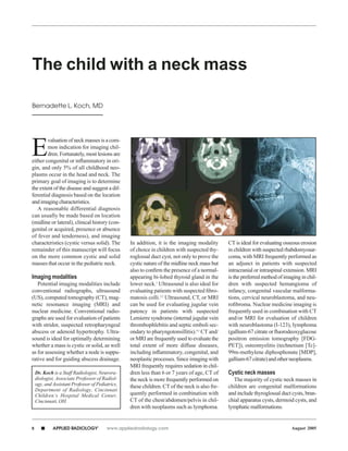 The child with a neck mass

Bernadette L. Koch, MD




E
        valuation of neck masses is a com-
        mon indication for imaging chil-
        dren. Fortunately, most lesions are
either congenital or inﬂammatory in ori-
gin, and only 5% of all childhood neo-
plasms occur in the head and neck. The
primary goal of imaging is to determine
the extent of the disease and suggest a dif-
ferential diagnosis based on the location
and imaging characteristics.
   A reasonable differential diagnosis
can usually be made based on location
(midline or lateral), clinical history (con-
genital or acquired, presence or absence
of fever and tenderness), and imaging
characteristics (cystic versus solid). The        In addition, it is the imaging modality       CT is ideal for evaluating osseous erosion
remainder of this manuscript will focus           of choice in children with suspected thy-     in children with suspected rhabdomyosar-
on the more common cystic and solid               roglossal duct cyst, not only to prove the    coma, with MRI frequently performed as
masses that occur in the pediatric neck.          cystic nature of the midline neck mass but    an adjunct in patients with suspected
                                                  also to conﬁrm the presence of a normal-      intracranial or intraspinal extension. MRI
Imaging modalities                                appearing bi-lobed thyroid gland in the       is the preferred method of imaging in chil-
   Potential imaging modalities include           lower neck.1 Ultrasound is also ideal for     dren with suspected hemangioma of
conventional radiographs, ultrasound              evaluating patients with suspected ﬁbro-      infancy, congenital vascular malforma-
(US), computed tomography (CT), mag-              matosis colli.2,3 Ultrasound, CT, or MRI      tions, cervical neuroblastoma, and neu-
netic resonance imaging (MRI) and                 can be used for evaluating jugular vein       roﬁbroma. Nuclear medicine imaging is
nuclear medicine. Conventional radio-             patency in patients with suspected            frequently used in combination with CT
graphs are used for evaluation of patients        Lemierre syndrome (internal jugular vein      and/or MRI for evaluation of children
with stridor, suspected retropharyngeal           thrombophlebitis and septic emboli sec-       with neuroblastoma (I-123), lymphoma
abscess or adenoid hypertrophy. Ultra-            ondary to pharyngotonsillitis).4,5 CT and/    (gallium-67 citrate or ﬂuorodeoxyglucose
sound is ideal for optimally determining          or MRI are frequently used to evaluate the    positron emission tomography [FDG-
whether a mass is cystic or solid, as well        total extent of more diffuse diseases,        PET]), osteomyelitis (technetium [Tc]-
as for assessing whether a node is suppu-         including inﬂammatory, congenital, and        99m-methylene diphosphonate [MDP],
rative and for guiding abscess drainage.          neoplastic processes. Since imaging with      gallium-67 citrate) and other neoplasms.
                                                  MRI frequently requires sedation in chil-
    Dr. Koch is a Staff Radiologist, Neurora-     dren less than 6 or 7 years of age, CT of     Cystic neck masses
    diologist, Associate Professor of Radiol-     the neck is more frequently performed on        The majority of cystic neck masses in
    ogy, and Assistant Professor of Pediatrics,   these children. CT of the neck is also fre-   children are congenital malformations
    Department of Radiology, Cincinnati
    Children’s Hospital Medical Center,           quently performed in combination with         and include thyroglossal duct cysts, bran-
    Cincinnati, OH.                               CT of the chest/abdomen/pelvis in chil-       chial apparatus cysts, dermoid cysts, and
                                                  dren with neoplasms such as lymphoma.         lymphatic malformations.


8      s     APPLIED RADIOLOGY      ©
                                         www.appliedradiology.com                                                             August 2005
 