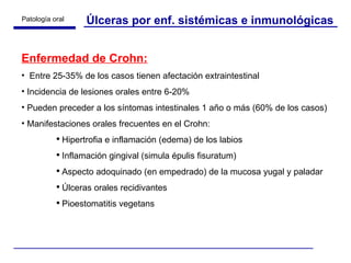 Úlceras por enf. sistémicas e inmunológicas Enfermedad de Crohn: Entre 25-35% de los casos tienen afectación extraintestinal Incidencia de lesiones orales entre 6-20% Pueden preceder a los síntomas intestinales 1 año o más (60% de los casos) Manifestaciones orales frecuentes en el Crohn: Hipertrofia e inflamación (edema) de los labios  Inflamación gingival (simula épulis fisuratum) Aspecto adoquinado (en empedrado) de la mucosa yugal y paladar Úlceras orales recidivantes Pioestomatitis vegetans 