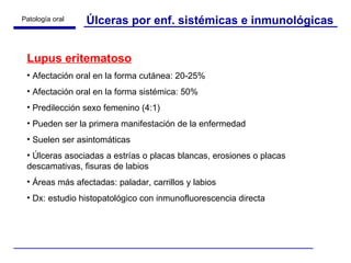 Úlceras por enf. sistémicas e inmunológicas Lupus eritematoso Afectación oral en la forma cutánea: 20-25% Afectación oral en la forma sistémica: 50% Predilección sexo femenino (4:1) Pueden ser la primera manifestación de la enfermedad Suelen ser asintomáticas Úlceras asociadas a estrías o placas blancas, erosiones o placas descamativas, fisuras de labios Áreas más afectadas: paladar, carrillos y labios Dx: estudio histopatológico con inmunofluorescencia directa 