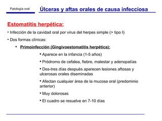 Úlceras y aftas orales de causa infecciosa Estomatitis herpética: Infección de la cavidad oral por virus del herpes simple (> tipo I) Dos formas clínicas: Primoinfección (Gingivoestomatitis herpética): Aparece en la infancia (1-5 años) Pródromo de cefalea, fiebre, malestar y adenopatías Dos-tres días después aparecen lesiones aftosas y ulcerosas orales diseminadas  Afectan cualquier área de la mucosa oral (predominio anterior) Muy dolorosas El cuadro se resuelve en 7-10 días 