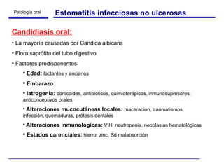 Estomatitis infecciosas no ulcerosas Candidiasis oral: La mayoría causadas por Candida albicans Flora saprófita del tubo digestivo Factores predisponentes: Edad:   lactantes y ancianos Embarazo Iatrogenia:   corticoides, antibióticos, quimioterápicos, inmunosupresores, anticonceptivos orales Alteraciones mucocutáneas locales:  maceración, traumatismos, infección, quemaduras, prótesis dentales Alteraciones inmunológicas:  VIH, neutropenia, neoplasias hematológicas Estados carenciales:  hierro, zinc, Sd malabsorción 