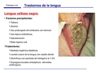 Lengua vellosa negra: Factores precipitantes:  Tabaco,  Alcohol,  Uso prolongado de antiácidos con bismuto Uso tópico antibióticos,  Hiposalivación Mala higiene oral Tratamiento: Medidas higiénico-dietéticas Lavado suave de la lengua con cepillo dental Dentríficos con peróxido de hidrógeno al 1-2% Enjuagues bucales antisépticos, retinoides, antifúngicos Trastornos de la lengua 