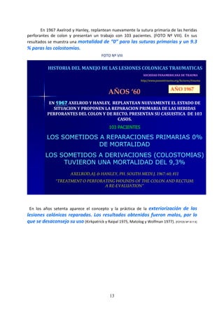 13
En 1967 Axelrod y Hanley, replantean nuevamente la sutura primaria de las heridas
perforantes de colon y presentan un trabajo con 103 pacientes. (FOTO Nº VIII). En sus
resultados se muestra una mortalidad de “0” para las suturas primarias y un 9.3
% paras las colostomías.
FOTO Nº VIII
SOCIEDAD PANAMERICANA DE TRAUMA
http//www.panamtrauma.org/lectures/trauma
HISTORIA DEL MANEJO DE LAS LESIONES COLONICAS TRAUMATICAS
AÑOS ‘60
EN 1967 AXELROD Y HANLEY, REPLANTEAN NUEVAMENTE EL ESTADO DE
SITUACION Y PROPONEN LA REPARACION PRIMARIA DE LAS HERIDAS
PERFORANTES DEL COLON Y DE RECTO. PRESENTAN SU CASUISTICA DE 103
CASOS.
103 PACIENTES
LOS SOMETIDOS A REPARACIONES PRIMARIAS 0%
DE MORTALIDAD
LOS SOMETIDOS A DERIVACIONES (COLOSTOMIAS)
TUVIERON UNA MORTALIDAD DEL 9,3%
AXELROD,AJ. & HANLEY, PH. SOUTH MEDI.J. 1967: 60; 811
“TREATMENT O PERFORATING WOUNDS OF THE COLON AND RECTUM:
A RE-EVALUATION”
AÑO 1967
En los años setenta aparece el concepto y la práctica de la exteriorización de las
lesiones colónicas reparadas. Los resultados obtenidos fueron malos, por lo
que se desaconsejo su uso (Kirkpatrick y Raipal 1975, Matolog y Wolfman 1977). (FOTOS Nº IX Y X)
 