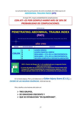 17
La suma de todas las puntuaciones da como resultado otro índice que es el:
ABDOMINAL TRAUMA ÍNDEX (ATI)
A mayor ATI, mayor probabilidad de complicaciones:
CON ATI >25 POR EJEMPLO HABRÁ MÁS DE 50% DE
PROBABILIDAD DE COMPLICACIONES.
FOTO Nº XIII
PATI = Factor de Riesgo (de 1 a 5) multiplicado por el segundo Factor,
según gravedad lesión.
La suma de todas las puntuaciones es el Abdominal Trauma Index (ATI).
A mayor ATI, mayor probabilidad de complicaciones sépticas: con ATI
>25 por ejemplo habrá más de 50% de probabilidad de complicaciones
Moore EE, Dunn EL, Moore JB, Thompson S. Penetrating Abdominal Trauma Index. J Trauma 1981; 21(6): 439-45.
PENETRATING ABDOMINAL TRAUMA INDEX
(PATI)
COLON
1 4
2
3
4
5
LESIÓN SEROSA
LESIÓN PARIETAL SIMPLE
DESGARRO < 25% DE LA CIRCUNFERENCIA
DESGARRO > 25% DE LA CIRCUNFERENCIA
SECCIÓN COMPLETA O DEVASCULARIZACIÓN
ORGANO FACTOR DE RIESGO GRAVEDAD
AÑO 1981
En la misma época, Flint y col elaboraron el Colon Injury Score (C.I.S.), o
ESCORE DE LAS INJURIAS COLÓNICAS. FOTO Nº XIV XV.
Flint, clasifico a las lesiones del colon en:
TRES GRUPOS,
DE GRAVEDAD CRECIENTE Y
QUE SE ESTABLECÍAN “EN QUIRÓFANO”.
 