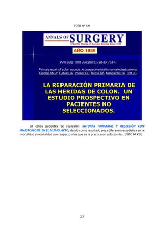 23
FOTO Nº XXI
Ann Surg. 1989 Jun;209(6):728-33; 733-4.
Primary repair of colon wounds. A prospective trial in nonselected patients.
George SM Jr, Fabian TC, Voeller GR, Kudsk KA, Mangiante EC, Britt LG.
LA REPARACIÓN PRIMARIA DE
LAS HERIDAS DE COLON. UN
ESTUDIO PROSPECTIVO EN
PACIENTES NO
SELECCIONADOS.
AÑO 1989
En estos pacientes se realizaron SUTURAS PRIMARIAS Y RESECCIÓN CON
ANASTOMOSIS EN EL MISMO ACTO, dando como resultado poca diferencia estadística en la
morbilidad y mortalidad con respecto a los que se le practicaron colostomías. (FOTO Nº XXII)
 