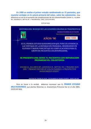 26
En 1995 se realiza el primer estudio randomizado en 71 pacientes, que
muestra ventajas en la sutura primaria del colon, sobre las colostomías. Esta
diferencia se vio en el aumento de complicaciones de los colostomizados (SASAKI LS., ALLABEN
RD., GOLWALA R., MITTAL VK. J. TRAUMA NOV. 1995). (FOTO Nº XXIV)
FOTO Nº XXIV
ADAPTADO DE: TRAUMA DE COLON – XIX PANAMERICAN TRAUMA CONGRESS – DANIEL LUDI M.D.ADAPTADO DE: TRAUMA DE COLON – XIX PANAMERICAN TRAUMA CONGRESS – DANIEL LUDI M.D.
SOCIEDAD PANAMERICANA DE TRAUMA
http//www.panamtrauma.org/lectures/trauma
HISTORIADEL MANEJO DE LAS LESIONES COLONICAS TRAUMATICAS
AÑOS ‘90 AÑO 1995
ES EL PRIMER ESTUDIO RANDOMIZADO QUE PONE EN EVIDENCIA
LAS VENTAJAS DE LA REPARACION PRIMARIA, OBSERVANDO UN
ELEVADO Y MAYOR PORCENTAJE DE COMPLICACIONESPARA EL
GRUPO DE PACIENTES COLOSTOMIZADOS.
SE PRESENTA UNA SERIE 71 PACIENTES CON REPARACION
PRIMARIAS VS. COLOSTOMIA
SASAKI LS., ALLABEN RD., GOLWALA R., MITTAL VK. J. TRAUMA NOV.
1995. “ PRIMARY REPAIR OF COLON INJURIES. A PROSPECTIVE
RANDOMIZED STUDY”
JOURNAL OF TRAUMA
Pero en honor a la verdad, debemos reconocer que EL PRIMER ESTUDIO
MULTICENTRICO, que plantea Ostomías vs. Anastomosis Primarias fue en el año 2001.
(FOTO Nº XXV)
 