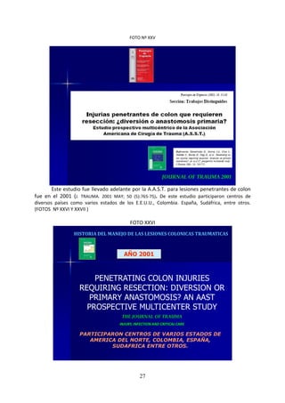27
FOTO Nº XXV
JOURNAL OF TRAUMA 2001
Este estudio fue llevado adelante por la A.A.S.T. para lesiones penetrantes de colon
fue en el 2001 (J. TRAUMA. 2001 MAY; 50 (5):765-75). De este estudio participaron centros de
diversos países como varios estados de los E.E.U.U., Colombia. España, Sudáfrica, entre otros.
(FOTOS Nº XXVI Y XXVII )
FOTO XXVI
HISTORIA DEL MANEJO DE LAS LESIONES COLONICAS TRAUMATICAS
AÑO 2001
PENETRATING COLON INJURIES
REQUIRING RESECTION: DIVERSION OR
PRIMARY ANASTOMOSIS? AN AAST
PROSPECTIVE MULTICENTER STUDY
THE JOURNAL OF TRAUMA
INJURY, INFECTION AND CRITICAL CARE
PARTICIPARON CENTROS DE VARIOS ESTADOS DE
AMERICA DEL NORTE, COLOMBIA, ESPAÑA,
SUDAFRICA ENTRE OTROS.
 