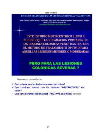 29
FOTO N° XXVIII
HISTORIA DEL MANEJO DE LAS LESIONES COLONICAS TRAUMATICAS
PENETRATING COLON INJURIES REQUIRING RESECTION: DIVERSION OR PRIMARY ANASTOMOSIS? AN AAST
PROSPECTIVE MULTICENTER STUDY
THE JOURNAL OF TRAUMA INJURY, INFECTION AND CRITICAL CARE
ESTE ESTUDIO MULTICENTRICO LLEVO A
SUGERIR QUE LA REPARACION PRIMARIA DE
LAS LESIONES COLONICAS PENETRANTES, ERA
EL METODO DE TRATAMIENTO OPTIMO PARA
AQUELLAS LESIONES MENORES O MODERADAS.
PERO PARA LAS LESIONES
COLONICAS SEVERAS ?
Las preguntas entonces fueron:
Que se hace con las lesiones severas del colon?
Que conducta asumir con las lesiones “DESTRUCTIVAS” del
colon?
Que consideramos lesiones DESTRUCTIVAS colónicas? (FOTO XIX)
 