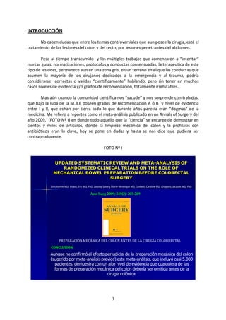 3
INTRODUCCIÓN
No caben dudas que entre los temas controversiales que aun posee la cirugía, está el
tratamiento de las lesiones del colon y del recto, por lesiones penetrantes del abdomen.
Pese al tiempo transcurrido y los múltiples trabajos que comenzaron a “intentar”
marcar guías, normatizaciones, protocolos y conductas consensuadas, la terapéutica de este
tipo de lesiones, permanece aun en una zona gris, en un terreno en el que las conductas que
asumen la mayoría de los cirujanos dedicados a la emergencia y al trauma, podría
considerarse correctas o validas “científicamente” hablando, pero sin tener en muchos
casos niveles de evidencia y/o grados de recomendación, totalmente irrefutables.
Mas aún cuando la comunidad científica nos “sacude” y nos sorprende con trabajos,
que bajo la lupa de la M.B.E poseen grados de recomendación A ó B y nivel de evidencia
entre I y II, que echan por tierra todo lo que durante años parecía eran “dogmas” de la
medicina. Me refiero a reportes como el meta-análisis publicado en un Annals of Surgery del
año 2009, (FOTO Nº I) en donde todo aquello que la “ciencia” se encargo de demostrar en
cientos y miles de artículos, donde la limpieza mecánica del colon y la profilaxis con
antibióticos eran la clave, hoy se pone en dudas y hasta se nos dice que pudiera ser
contraproducente.
FOTO Nº I
UPDATED SYSTEMATIC REVIEW AND META-ANALYSIS OF
RANDOMIZED CLINICAL TRIALS ON THE ROLE OF
MECHANICAL BOWEL PREPARATION BEFORE COLORECTAL
SURGERY
Slim, Karem MD; Vicaut, Eric MD, PhD; Launay-Savary,Marie-Véronique MD; Contant, Caroline MD; Chipponi, Jacques MD, PhD
PREPARACIÓN MECÁNICA DEL COLON ANTES DE LA CIRUGÍA COLORRECTAL
Ann Surg 2009; 249(2): 203-209
Aunque no confirmó el efecto perjudicial de la preparación mecánica del colon
(sugerido por meta-análisis previos) este meta-análisis, que incluyó casi 5.000
pacientes, demuestra con un alto nivel de evidencia que cualquiera de las
formas de preparación mecánica del colon debería ser omitida antes de la
cirugía colónica.
CONCLUSION:
 