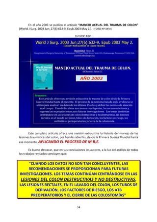 34
En el año 2003 se publico el articulo “MANEJO ACTUAL DEL TRAUMA DE COLON”
(World J Surg. 2003 Jun; 27(6):632-9. Epub 2003 May 2.). (FOTO Nº XXVI)
FOTO N° XXVI
World J Surg. 2003 Jun;27(6):632-9. Epub 2003 May 2.
CURRENT MANAGEMENT OF COLON TRAUMA.
Maxwell RA, Fabian TC.
Department of Surgery, University of Tennessee, 979 East Third Street, Suite 401, Chattanooga, Tennessee 37403, USA.
maxwelra@erlanger.org
MANEJO ACTUAL DEL TRAUMA DE COLON.
RA Maxwell , Fabián TC .
AÑO 2003
Resumen :
Este artículo ofrece una revisión exhaustiva de trauma de colon desde la Primera
Guerra Mundial hasta el presente. El proceso de la medicina basada en la evidencia se
utilizó para analizar los datos de los últimos 25 años y definir las normas de atención
en el campo. Cuando los datos son menos concluyentes, las recomendaciones y
sugerencias se proporcionan para futuras investigaciones. Los temas continúan
centrándose en las lesiones de colon destructivas y no destructivas, las lesiones
rectales, en el lavado del colon, tubos de derivación, los factores de riesgo, los
antibióticos perioperatorios y cierre de la colostomía.
Este completo artículo ofrece una revisión exhaustiva la historia del manejo de las
lesiones traumáticas del colon, por heridas abiertas, desde la Primera Guerra Mundial hasta
ese momento, APLICANDO EL PROCESO DE M.B.E.
Es bueno destacar, que en sus conclusiones los autores, a la luz del análisis de todos
los trabajos revisados concluyen que:
“CUANDO LOS DATOS NO SON TAN CONCLUYENTES, LAS
RECOMENDACIONES SE PROPORCIONAN PARA FUTURAS
INVESTIGACIONES. LOS TEMAS CONTINÚAN CENTRÁNDOSE EN LAS
LESIONES DEL COLON DESTRUCTIVAS Y NO DESTRUCTIVAS,
LAS LESIONES RECTALES, EN EL LAVADO DEL COLON, LOS TUBOS DE
DERIVACIÓN, LOS FACTORES DE RIESGO, LOS ATB
PREOPERATORIOS Y EL CIERRE DE LAS COLOSTOMÍAS”
 
