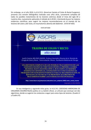 39
Sin embargo, en el año 2010, la A.S.C.R.S. (American Society of Colon & Rectal Surgeons),
presenta una revisión bibliográfica realizada unos años atrás, sumamente completa de
todos los posibles tratamientos de las lesiones colónicas desde el inicio del siglo XX a
nuestros días, nuevamente aplicando el método de la M.B.E, intentando buscar las mejores
evidencias científicas, para sugerir las mejores recomendaciones en el manejo de las
lesiones del colon y del recto, en traumatismos abiertos del abdomen. (FOTO Nº XXXI)
FOTO Nº XXXI
TRAUMA DE COLON Y RECTO
José R. Cintrón, MD, FACS, FASCRS . Profesor Asociado y Director de la División de
Cirugía de Colon y Recto . Universidad de Illinois . Facultad de Medicina de Chicago
UNA REVISION COMPLETA DE LOS POSIBLES TRATAMIENTOS DE LAS
LESIONES COLONICAS Y RECTALES DESDE LA PRIMERA GUERRA
MUNDIAL HASTA NUESTRA EPOCA, BUSCANDO LAS MEJORES
EVIDENCIAS CIENTIFICAS, CENTRANDO SUS CONCLUSIONES EN
TRABAJOS CON SUFICIENTE EVIDENCIA PARA SU RECOMENDACIÓN. SE
REPASAN LAS TECNICAS Y SE PROPONEN ALGORITMOS DE
TRATAMIENTO SOBRE LAS EVIDENCIAS ENCONTRADAS.
Copyright © 2010 ASCRS.
http://www.fascrs.org/physicians/education/core_subjects/2006/colon_rectal_trauma
AÑO 2010
En esa inteligencia y siguiendo estas guías, la A.S.C.R.S. (SOCIEDAD AMERICANA DE
CIRUJANOS COLORECTALES) publica en su boletín oficial, un artículo que concluye con dos
algoritmos, donde se sugieren las conductas a seguir para estos tipos de lesiones. (Cuadro V
y Cuadro VI).
 