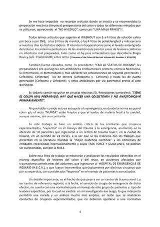 4
Se me hace imposible no recordar artículos donde se insistía y se recomendaba la
preparación mecánica (limpieza) preoperatoria del colon y todos los diferentes métodos que
se utilizaron, apareciendo el “NO HACERLO”, como casi “UNA MALA PRAXIS”!!.
Todos leímos artículos que sugerían el WASHOUT con 3 a 4 litros de solución salina
por boca o por SNG, o los 3 litros de manitol, o los 4 litros de polietilenglicol y más cercano
a nuestros días los fosfatos sódicos. O intentos intraoperatorios como el lavado anterógrado
del colon o los sistemas protectores de las anastomosis para los casos de lesiones colónicas
en intestinos mal preparados, tales como el by pass intracolónico que describiera Biagio
Ravo y cols.: Coloshield©, entre otros. (Diseases of the Colon & Rectum Volume 40, Number 5, 628-629)
También fueron elevados, como lo precedente, “CASI AL STATUS DE DOGMA”; las
preparaciones pre quirúrgicas con antibióticos endoluminales primero, como la Neomicina,
la Eritromicina, el Metronidazol y más adelante las cefalosporinas de segunda generación (
Cefoxitina, Cefotetan) las de tercera (Cefotaxima y Cefixima) y hasta las de cuarta
generación (Cefepima y Cefepime), y otros antibióticos por vía parenteral previo al acto
quirúrgico.
Es todavía común escuchar en cirugías electivas (Ej. Resecciones tumorales): “TIENE
EL COLON MAL PREPARADO: HAY QUE HACER UNA COLOSTOMÍA Y NO ANASTOMOSAR
PRIMARIAMENTE”.
Ni que hablar cuando esto se extrapola a la emergencia, en donde la norma es que el
colon y/o el recto “NUNCA” estén limpios y que el vuelco de materia fecal a la cavidad,
aunque mínimo, sea una constante.
En este trabajo se hace un análisis crítico de las conductas que cirujanos
experimentados, “expertos” en el manejo del trauma y la emergencia, asumieron en la
atención de 58 pacientes que ingresaron a un centro de trauma nivel I, en la ciudad de
Rosario, en un periodo de 24 meses, a la vez que se las relaciona con los trabajos que
presentan en la literatura mundial la “mejor evidencia científica” y los consensos de
entidades reconocidas internacionalmente y cuyas TASK FORCE Y GUIDELINES, no podrían
ser cuestionadas, aun por la M.B.E.
Sobre esta línea de trabajo se mostrarán y analizaran los resultados obtenidos en el
manejo especifico de lesiones del colon y del recto, en pacientes afectados por
traumatismos penetrantes del abdomen, que ingresaron al HOSPITAL DE EMERGENCIAS DE
ROSARIO (H.E.C.A.), y que fueron intervenidos quirúrgicamente por distintos cirujanos que
por su experticia, son considerados “expertos” en el manejo de pacientes traumatizados.
Un detalle importante, es el hecho de que pese a ser un centro de trauma nivel I, y
ser centro de referencia regional, a la fecha, el servicio de cirugía de emergencia de dicho
efector, no cuenta con una normativa para el manejo de este grupo de pacientes y tipo de
lesiones especificas, por lo cual no existirá en mi investigación ese sesgo, lo que interpreto
permitirá una mirada y un análisis mucho más amplios, en razón que se analizaran
conductas de cirujanos experimentados, que no debieron ajustarse a una normativa
 