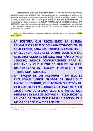 41
De todos modos y tratando de ser eclécticos* a la hora de la elección de trabajos
para someterlos a un análisis crítico y compararlos con los resultados de la serie que se
presenta, vemos que la literatura nos presenta, trabajos, estudios, revisiones, puestas al día
o series, que van de un “ismo” al otro, pues muchas de ellas son “fundamentalistas”, al
recomendar en forma vehemente “LA SUTURA PRIMARIA DE LAS LESIONES COLÓNICAS Y/O
RECTALES”, versus, las que sugieren tratamientos mucho más conservadores y recomiendan
“LAS OSTOMIAS DERIVATIVAS O DE PROTECCIÓN” cuando las lesiones para la sutura
primaria no son optimas.
Es en esta diversidad de la literatura, en la que podemos reconocer claramente “TRES
POSICIONES”.
1. LA POSTURA QUE RECOMIENDO LA SUTURA
PRIMARIA O LA RESECCIÓN Y ANASTOMOSIS EN UN
SOLO TIEMPO, PARA CASI TODOS LOS PACIENTES.
2. LA SEGUNDA POSTURA ES LA QUE SUGIERE A LAS
OSTOMIAS COMO EL MÉTODO MAS RÁPIDO, MAS
SENCILLO, MENOS COMPLICACIONES PARA EL
CIRUJANO Y QUE LUEGO SE REALICE LA R.T.I.
(Reconstrucción del Tránsito Intestinal), A UN
TIEMPO MUY VARIABLE.
3. LA TERCERA DE LAS POSTURAS Y EN ELLA SE
ENCUADRAN VARIOS GRUPOS DE TRABAJO Y
LÍNEAS DE ESTUDIO, QUE INTENTA SELECCIONAR,
CATEGORIZAR Y ENCUADRAR A LOS PACIENTES, EN
ALGÚN TIPO DE ESCALA, ESCORE O ÍNDICE, QUE
PERMITA SER MAS SELECTIVOS Y “ECLÉCTICOS” A
LA HORA DE TENER QUE ELEGIR LA TÁCTICA QUE
MEJOR SE ADECUE A ESE PACIENTE.
*Eclecticismo: Modo de obrar que adopta una postura intermedia, en vez de seguir soluciones extremas o bien definidas. Procura
conciliar las doctrinas que parecen mejores o más verosímiles, aunque procedan de diversos sistemas.
 