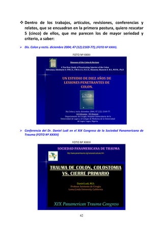 42
Dentro de los trabajos, artículos, revisiones, conferencias y
relatos, que se encuadran en la primera postura, quiero rescatar
5 (cinco) de ellos, que me parecen los de mayor seriedad y
criterio, a saber:
Dis. Colon y recto. diciembre 2004; 47 (12):2169-77); (FOTO Nº XXXII).
FOTO Nº XXXII
Diseases of the Colon & Rectum
A Ten-Year Study of Penetrating Injuries of the Colon
Adesanya, Adedoyin A. F.M.C.S., F.W.A.C.S., F.I.C.S.; Ekanem, Ekanem E. B.S., M.P.H., Ph.D
Dis Colon y recto. diciembre 2004; 47 (12) :2169-77.
AA Adesanya , EE Ekanem .
Departamento de Cirugía, Hospital Universitario de la
Universidad de Lagos y el Colegio de Medicina de la Universidad
de Lagos, Lagos, Nigeria.
UN ESTUDIO DE DIEZ AÑOS DE
LESIONES PENETRANTES DE
COLON.
Conferencia del Dr. Daniel Ludi en el XIX Congreso de la Sociedad Panamericana de
Trauma (FOTO Nº XXXIII)
FOTO Nº XXXIII
http://www.panamtrauma.org/Lectures/Lectures.htm
SOCIEDAD PANAMERICANA DE TRAUMA
TRAUMA DE COLON, COLOSTOMIA
VS. CIERRE PRIMARIO
Daniel Ludi, M.D.
Profesor Asistente de Cirugia
Loma Linda University California
XIX Panamerican Trauma Congress
 