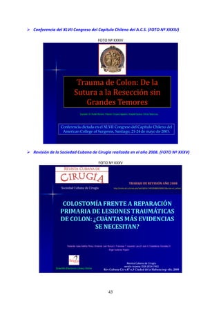 43
Conferencia del XLVII Congreso del Capitulo Chileno del A.C.S. (FOTO Nº XXXIV)
FOTO Nº XXXIV
Trauma de Colon: De la
Sutura a la Resección sin
Grandes Temores
Expositor: Dr. Rubén Romero. Filiación: Cirujano digestivo, Hospital Dipreca, Clínica Tabancura.
Conferencia dictada en el XLVII Congreso del Capítulo Chileno del
American College of Surgeons, Santiago, 21-24 de mayo de 2003.
Revisión de la Sociedad Cubana de Cirugía realizada en el año 2008. (FOTO Nº XXXV)
FOTO Nº XXXV
COLOSTOMÍA FRENTE A REPARACIÓN
PRIMARIA DE LESIONES TRAUMÁTICAS
DE COLON: ¿CUÁNTAS MÁS EVIDENCIAS
SE NECESITAN?
Revista Cubana de Cirugía
versión impresa ISSN 0034-7493
Rev Cubana Cir v.47 n.3 Ciudad de la Habana sep.-dic. 2008
Radamés Isaac Adefna Pérez,I Armando Leal Mursulí,II Francoise T. Izquierdo Lara,III Juan A. Castellanos González,IV
Ángel Gutiérrez RojasV
Sociedad Cubana de Cirugía
TRABAJO DE REVISIÓN AÑO 2008
http://scielo.sld.cu/scielo.php?pid=S0034-74932008000300013&script=sci_arttext
Scientific Electronic Library Online
 