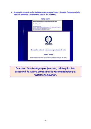 44
Reparación primaria de las lesiones penetrantes del colon – Revisión Cochrane del año
2008. En Biblioteca Cochrane Plus 2008 2. (FOTO XXXVI)
FOTO XXXVI
En estos cinco trabajos (conferencia, relato y los tres
artículos), la sutura primaria es la recomendación y el
“GOLD STANDARD”.
 