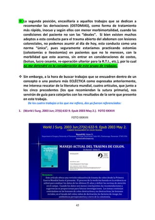 45
La segunda posición, encasillaría a aquellos trabajos que se dedican a
recomendar las derivaciones (OSTOMIAS), como forma de tratamiento
más rápido, inocuo y según ellos con menor morbimortalidad, cuando las
condiciones del paciente no son las “ideales”. Si bien existen muchos
adeptos a esta conducta para el trauma abierto del abdomen con lesiones
colorectales, no podemos asumir al día de hoy, esta conducta como una
norma “única”, pues seguramente estaríamos practicando ostomías
(colostomías o ileostomías) en pacientes que no lo merecen, con la
morbilidad que esto acarrea, sin entrar en consideraciones de costos,
(bolsas, lucro cesante, re-operación ulterior para la R.T.I., etc.), por lo cual
no me detendré en la consideración de este grupo de trabajos.
Sin embargo, a la hora de buscar trabajos que se encuadren dentro de un
concepto o una postura más ECLÉCTICA como expresaba anteriormente,
me interesa rescatar de la literatura mundial, cuatro artículos, que junto a
los cinco precedentes (los que recomiendan la sutura primaria), nos
servirán de guía para cotejarlos con los resultados de la serie que presento
en este trabajo.
De los cuatro trabajos a los que me refiero, dos ya fueron referenciados:
1. (World J Surg. 2003 Jun; 27(6):632-9. Epub 2003 May 2.). FOTO XXXVII
FOTO XXXVIII
World J Surg. 2003 Jun;27(6):632-9. Epub 2003 May 2.
CURRENT MANAGEMENT OF COLON TRAUMA.
Maxwell RA, Fabian TC.
Department of Surgery, University of Tennessee, 979 East Third Street, Suite 401, Chattanooga, Tennessee 37403, USA.
maxwelra@erlanger.org
MANEJO ACTUAL DEL TRAUMA DE COLON.
RA Maxwell , Fabián TC .
Resumen :
Este artículo ofrece una revisión exhaustiva de trauma de colon desde la Primera
Guerra Mundial hasta el presente. El proceso de la medicina basada en la evidencia se
utilizó para analizar los datos de los últimos 25 años y definir las normas de atención
en el campo. Cuando los datos son menos concluyentes, las recomendaciones y
sugerencias se proporcionan para futuras investigaciones. Los temas continúan
centrándose en las lesiones de colon destructivas y no destructivas, las lesiones
rectales, en el lavado del colon, tubos de derivación, los factores de riesgo, los
antibióticos perioperatoriosy cierre de la colostomía.
 