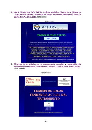 46
2. José R. Cintrón, MD, FACS, FASCRS . Profesor Asociado y Director de la División de
Cirugía de Colon y Recto. Universidad de Illinois . Facultad de Medicina de Chicago, el
boletín de la A.S.C.R.S., 2010. FOTO XXXXIX
FOTO XXXXIX
TRAUMA DE COLON Y RECTO
José R. Cintrón, MD, FACS, FASCRS . Profesor Asociado y Director de la División de
Cirugía de Colon y Recto . Universidad de Illinois . Facultad de Medicina de Chicago
UNA REVISION COMPLETA DE LOS POSIBLES TRATAMIENTOS DE LAS
LESIONES COLONICAS Y RECTALES DESDE LA PRIMERA GUERRA
MUNDIAL HASTA NUESTRA EPOCA, BUSCANDO LAS MEJORES
EVIDENCIAS CIENTIFICAS, CENTRANDO SUS CONCLUSIONES EN
TRABAJOS CON SUFICIENTE EVIDENCIA PARA SU RECOMENDACIÓN. SE
REPASAN LAS TECNICAS Y SE PROPONEN ALGORITMOS DE
TRATAMIENTO SOBRE LAS EVIDENCIAS ENCONTRADAS.
Copyright © 2010 ASCRS.
http://www.fascrs.org/physicians/education/core_subjects/2006/colon_rectal_trauma
AÑO 2010
3. El tercero de los artículos que se menciona para su análisis y comparación esta
presentado por la sociedad colombiana de Cirugía en la revista oficial de este órgano.
(FOTO Nº XXXX)
FOTO Nº XXXX
TRAUMA DE COLON
TENDENCIA ACTUAL DEL
TRATAMIENTO
http://www.encolombia.com/
http://www.encolombia.com/medicina/cirugia/cirugia16101-traumadecolon2.htm
Meza L.F., MD*;
MulettE., MD, SCC**;
Osorio M., MD,SCC***;
Del Río J.A., MD, MS****.
AÑO 2000
 