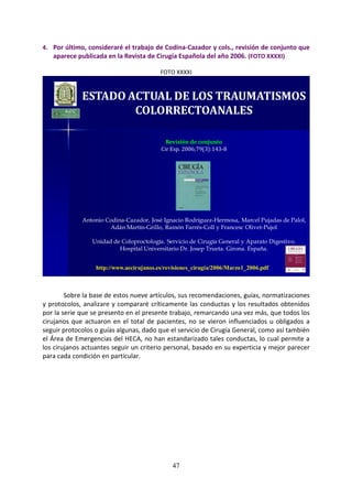 47
4. Por último, consideraré el trabajo de Codina-Cazador y cols., revisión de conjunto que
aparece publicada en la Revista de Cirugía Española del año 2006. (FOTO XXXXI)
FOTO XXXXI
ESTADO ACTUAL DE LOS TRAUMATISMOS
COLORRECTOANALES
Revisión de conjunto
Cir Esp. 2006;79(3):143-8
Antonio Codina-Cazador, José Ignacio Rodríguez-Hermosa, Marcel Pujadas de Palol,
Adán Martín-Grillo, Ramón Farrés-Coll y Francesc Olivet-Pujol
Unidad de Coloproctología. Servicio de Cirugía General y Aparato Digestivo.
Hospital Universitario Dr. Josep Trueta. Girona. España.
http://www.aecirujanos.es/revisiones_cirugia/2006/Marzo1_2006.pdf
Sobre la base de estos nueve artículos, sus recomendaciones, guías, normatizaciones
y protocolos, analizare y compararé críticamente las conductas y los resultados obtenidos
por la serie que se presento en el presente trabajo, remarcando una vez más, que todos los
cirujanos que actuaron en el total de pacientes, no se vieron influenciados u obligados a
seguir protocolos o guías algunas, dado que el servicio de Cirugía General, como así también
el Área de Emergencias del HECA, no han estandarizado tales conductas, lo cual permite a
los cirujanos actuantes seguir un criterio personal, basado en su experticia y mejor parecer
para cada condición en particular.
 