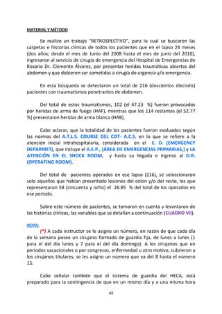 48
MATERIAL Y MÉTODO
Se realizo un trabajo “RETROSPECTIVO”, para lo cual se buscaron las
carpetas e historias clínicas de todos los pacientes que en el lapso 24 meses
(dos años; desde el mes de Junio del 2008 hasta el mes de junio del 2010),
ingresaron al servicio de cirugía de emergencia del Hospital de Emergencias de
Rosario Dr. Clemente Álvarez, por presentar heridas traumáticas abiertas del
abdomen y que debieron ser sometidas a cirugía de urgencia y/o emergencia.
En esta búsqueda se detectaron un total de 216 (doscientos dieciséis)
pacientes con traumatismos penetrantes de abdomen.
Del total de estos traumatismos, 102 (el 47.23 %) fueron provocados
por heridas de arma de fuego (HAF), mientras que los 114 restantes (el 52.77
%) presentaron heridas de arma blanca (HAB).
Cabe aclarar, que la totalidad de los pacientes fueron evaluados según
las normas del A.T.L.S. COURSE DEL COT- A.C.S. en lo que se refiere a la
atención inicial intrahospitalaria, considerada en el E. D. (EMERGENCY
DEPARMET), que incluye el A.E.P., (ÁREA DE EMERGENCIAS PRIMARIAS,) y LA
ATENCIÓN EN EL SHOCK ROOM, y hasta su llegada e ingreso al O.R.
(OPERATING ROOM).
Del total de pacientes operados en ese lapso (216), se seleccionaron
solo aquellos que habían presentado lesiones del colon y/o del recto, los que
representaron 58 (cincuenta y ocho) el 26.85 % del total de los operados en
ese periodo.
Sobre este número de pacientes, se tomaron en cuenta y levantaron de
las historias clínicas, las variables que se detallan a continuación (CUADRO VII).
NOTA:
(*) A cada instructor se le asigno un número, en razón de que cada día
de la semana posee un cirujano formado de guardia fija, de lunes a lunes (1
para el del día lunes y 7 para el del día domingo). A los cirujanos que en
periodos vacacionales o por congresos, enfermedad u otro motivo, cubrieron a
los cirujanos titulares, se les asigno un número que va del 8 hasta el número
15.
Cabe señalar también que el sistema de guardia del HECA, está
preparado para la contingencia de que en un mismo día y a una misma hora
 