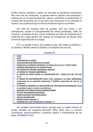 49
arriben victimas múltiples, y deban ser operadas en quirófanos simultáneos.
Para este tipo de situaciones, la guardia externa siempre está preparada y
cubierta por un cirujano formado que ingresa a quirófano a complementar al
cirujano jefe de guardia, por lo que para esas situaciones se ha colocado un
numero a ese profesional que en forma simultánea ingreso a quirófano.
Del total de cirujanos jefes de guardia, solo uno titular y uno
reemplazante, poseen la sub-especialidad de colono proctología. Todos los
cirujanos, a excepción de dos, fueron residentes y/o jefes de residentes de la
residencia de cirugía general del hospital de Emergencias de Rosario (Hoy
Carrera de Especialización en Cirugía).
(**) La variable horario, fue dividida en dos: DÍA: Desde las 08.00 hs a
las 20.00 hs y NOCHE: Desde las 20.00 hs a las 08.00 hs del otro día.
CUADRO VII
EDAD
SEXO
ETIOLOGÍA DE LA LESIÓN
LOCALIZACIÓN ANATÓMICA DE LA LESIÓN
GRADO DE LA LESIÓN DE ACUERDO A LA ESCALA DE LA A.A.S.T. (COIS Y ROIS)
LESIONES ASOCIADAS (A LAS COLORECTALES)
PATI (ÍNDICE DE TRAUMA ABDOMINAL ABIERTO)
ATI (ÍNDICE DE TRAUMA ABDOMINAL)
EL GRADO DE SHOCK SEGÚN LA CLASIFICACIÓN DEL CURSO ATLS DEL COT DEL
A.C.S.
EL GRADO DE CONTAMINACIÓN FECAL: LEVE, confinada a la lesión; MODERADA,
compromiso de un cuadrante abdominal; Y SEVERA, compromiso de más de un
cuadrante.
EL TIEMPO DE DEMORA A LA REALIZACIÓN DEL TRATAMIENTO QUIRÚRGICO: El que
se considero mayor o menor a seis (6) horas.
UNIDADES DE GLÓBULOS ROJOS ADMINISTRADOS
TIPO DE TRATAMIENTO REALIZADO
COMPLICACIONES POSTOPERATORIAS
DÍAS DE INTERNACIÓN
INSTRUCTOR DE CIRUGÍA (*)
HORARIO EN EL QUE SE REALIZO LA CIRUGÍA (**)
Las variables mencionadas fueron volcadas para su análisis ulterior en
sendas plantillas del programa Microsoft Office Excel, para su correcta
visualización, entrecruzamiento y posterior análisis e interpretación de los
datos. (CUADRO Nº VIII).
 