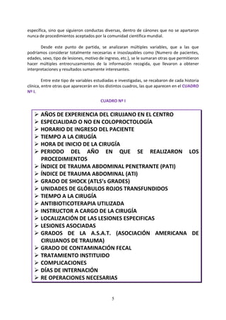 5
específica, sino que siguieron conductas diversas, dentro de cánones que no se apartaron
nunca de procedimientos aceptados por la comunidad científica mundial.
Desde este punto de partida, se analizaran múltiples variables, que a las que
podríamos considerar totalmente necesarias e insoslayables como (Numero de pacientes,
edades, sexo, tipo de lesiones, motivo de ingreso, etc.), se le sumaran otras que permitieron
hacer múltiples entrecruzamientos de la información recogida, que llevaron a obtener
interpretaciones y resultados sumamente interesantes.
Entre este tipo de variables estudiadas e investigadas, se recabaron de cada historia
clínica, entre otras que aparecerán en los distintos cuadros, las que aparecen en el CUADRO
Nº I.
CUADRO Nº I
AÑOS DE EXPERIENCIA DEL CIRUJANO EN EL CENTRO
ESPECIALIDAD O NO EN COLOPROCTOLOGÍA
HORARIO DE INGRESO DEL PACIENTE
TIEMPO A LA CIRUGÍA
HORA DE INICIO DE LA CIRUGÍA
PERIODO DEL AÑO EN QUE SE REALIZARON LOS
PROCEDIMIENTOS
ÍNDICE DE TRAUMA ABDOMINAL PENETRANTE (PATI)
ÍNDICE DE TRAUMA ABDOMINAL (ATI)
GRADO DE SHOCK (ATLS’s GRADES)
UNIDADES DE GLÓBULOS ROJOS TRANSFUNDIDOS
TIEMPO A LA CIRUGÍA
ANTIBIOTICOTERAPIA UTILIZADA
INSTRUCTOR A CARGO DE LA CIRUGÍA
LOCALIZACIÓN DE LAS LESIONES ESPECIFICAS
LESIONES ASOCIADAS
GRADOS DE LA A.S.A.T. (ASOCIACIÓN AMERICANA DE
CIRUJANOS DE TRAUMA)
GRADO DE CONTAMINACIÓN FECAL
TRATAMIENTO INSTITUIDO
COMPLICACIONES
DÍAS DE INTERNACIÓN
RE OPERACIONES NECESARIAS
 