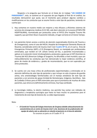 6
Respecto a la pregunta que formulo en el titulo de mi trabajo “UN CAMBIO DE
PARADIGMA?”, esta, se sostiene en el supuesto de que llegado al final de mi análisis, los
resultados demuestren que quizá, sea el momento para producir algunos cambios y
modificaciones en las conductas que se asume frente a este tipo de pacientes, teniendo en
cuenta que:
1. Hoy contamos en nuestro medio con mejores y más eficaces y eficientes sistemas de
servicios de emergencias medicas (S.S.E.M), vale decir atención en la escena (ETAPA PRE
HOSPITALARIA), normatizada por protocolos como el PHTLS (Pre hospital Trauma life
support), que permiten llevar el paciente indicado, al lugar correcto en el menor tiempo.
2. Los pacientes tienen acceso a centros de atención especializados (Centros de Trauma y
de Emergencias), como el caso del HECA ( Hospital de Emergencias Clemente Álvarez de
Rosario), considerado centro de trauma nivel I (ver Cuadro Nº II), en el cual su Área de
Emergencias Primarias (AEP) o E.R (Emergency Room), es manejada por profesionales
entrenados, que reciben en S.R. (shock romos) ad hoc, a pacientes traumatizados y
aplican en la atención inicial intrahospitalaria, protocolos y guías que el COT (Comitee on
Trauma) del ACS (American College of Surgeons, ha difundido a nivel mundial y que son
indiscutiblemente las conductas que han demostrado la mejor evidencia científica, al
gozar de niveles de evidencia y grados de recomendación, que no son superados por
otros protocolos.
3. Se cuenta con una masa crítica de profesionales experimentados y entrenados en la
atención definitiva de este tipo de pacientes y que incluye no solo cirujanos de guardia
activa, sino anestesiólogos familiarizados con el manejo anestésico de este tipo de
pacientes y con servicios de apoyo (Unidad de Hemoterapia, Imágenes, Quirófano, Sala
de Cuidados Críticos para el POP) esenciales para que el pronóstico de muchos de estos
pacientes, que otrora era definitivamente ominoso, hoy haya cambiado.
4. La tecnología médica, la electro medicina, nos permite hoy contar con métodos de
diagnostico y terapéutica quirúrgica que hasta no hace mucho no poseíamos para el
tratamiento de este tipo de lesiones (Ej. La video laparoscopia).
Nota:
• El Comité de Trauma del Colegio Americano de Cirujanos detalla exhaustivamente las
características de un centro de trauma nivel I y las funciones de los profesionales del
equipo de salud y aún su ubicación en relación al paciente en el área de admisión.
Se resumen en parte en el Cuadro N° II
 