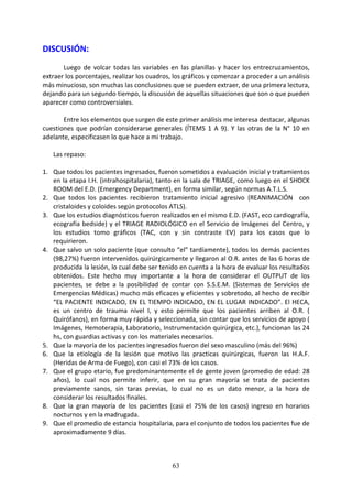 63
DISCUSIÓN:
Luego de volcar todas las variables en las planillas y hacer los entrecruzamientos,
extraer los porcentajes, realizar los cuadros, los gráficos y comenzar a proceder a un análisis
más minucioso, son muchas las conclusiones que se pueden extraer, de una primera lectura,
dejando para un segundo tiempo, la discusión de aquellas situaciones que son o que pueden
aparecer como controversiales.
Entre los elementos que surgen de este primer análisis me interesa destacar, algunas
cuestiones que podrían considerarse generales (ÍTEMS 1 A 9). Y las otras de la N° 10 en
adelante, especificasen lo que hace a mi trabajo.
Las repaso:
1. Que todos los pacientes ingresados, fueron sometidos a evaluación inicial y tratamientos
en la etapa I.H. (intrahospitalaria), tanto en la sala de TRIAGE, como luego en el SHOCK
ROOM del E.D. (Emergency Department), en forma similar, según normas A.T.L.S.
2. Que todos los pacientes recibieron tratamiento inicial agresivo (REANIMACIÓN con
cristaloides y coloides según protocolos ATLS).
3. Que los estudios diagnósticos fueron realizados en el mismo E.D. (FAST, eco cardiografía,
ecografía bedside) y el TRIAGE RADIOLÓGICO en el Servicio de Imágenes del Centro, y
los estudios tomo gráficos (TAC, con y sin contraste EV) para los casos que lo
requirieron.
4. Que salvo un solo paciente (que consulto “el” tardíamente), todos los demás pacientes
(98,27%) fueron intervenidos quirúrgicamente y llegaron al O.R. antes de las 6 horas de
producida la lesión, lo cual debe ser tenido en cuenta a la hora de evaluar los resultados
obtenidos. Este hecho muy importante a la hora de considerar el OUTPUT de los
pacientes, se debe a la posibilidad de contar con S.S.E.M. (Sistemas de Servicios de
Emergencias Médicas) mucho más eficaces y eficientes y sobretodo, al hecho de recibir
“EL PACIENTE INDICADO, EN EL TIEMPO INDICADO, EN EL LUGAR INDICADO”. El HECA,
es un centro de trauma nivel I, y esto permite que los pacientes arriben al O.R. (
Quirófanos), en forma muy rápida y seleccionada, sin contar que los servicios de apoyo (
Imágenes, Hemoterapia, Laboratorio, Instrumentación quirúrgica, etc.), funcionan las 24
hs, con guardias activas y con los materiales necesarios.
5. Que la mayoría de los pacientes ingresados fueron del sexo masculino (más del 96%)
6. Que la etiología de la lesión que motivo las practicas quirúrgicas, fueron las H.A.F.
(Heridas de Arma de Fuego), con casi el 73% de los casos.
7. Que el grupo etario, fue predominantemente el de gente joven (promedio de edad: 28
años), lo cual nos permite inferir, que en su gran mayoría se trata de pacientes
previamente sanos, sin taras previas, lo cual no es un dato menor, a la hora de
considerar los resultados finales.
8. Que la gran mayoría de los pacientes (casi el 75% de los casos) ingreso en horarios
nocturnos y en la madrugada.
9. Que el promedio de estancia hospitalaria, para el conjunto de todos los pacientes fue de
aproximadamente 9 días.
 