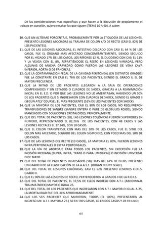 64
De las consideraciones mas especificas y que hacen a la discusión de propiamente el
trabajo en cuestión, quiero resaltar las que siguen (ÍTEMS 10 A 40). A saber:
10. QUE UN ALTÍSIMO PORCENTAJE, PROBABLEMENTE POR LA ETIOLOGÍA DE LAS LESIONES,
PRESENTO LESIONES ASOCIADAS AL TRAUMA DE COLON Y/O DE RECTO (CASI EL 82% DE
LOS PACIENTES).
11. QUE DE LAS LESIONES ASOCIADAS, EL INTESTINO DELGADO CON CASI EL 64 % DE LOS
CASOS, FUE EL ÓRGANO MAS AFECTADO CONCOMITANTEMENTE, SIENDO SEGUIDO
POR EL HÍGADO 17% DE LOS CASOS, LOS RIÑONES 12 %, EL DUODENO CON CASI EL 11%
Y LA VEJIGA CON EL 8%, REPARTIÉNDOSE EL RESTO EN LESIONES VARIADAS, PERO
ALGUNAS DE MUCHA GRAVEDAD COMO FUERON LAS LESIONES DE VENA CAVA
INFERIOR, AORTA O DE PÁNCREAS.
12. QUE LA CONTAMINACIÓN FECAL DE LA CAVIDAD PERITONEAL (EN DISTINTOS GRADOS)
FUE LA CONSTANTE EN CASI EL 76% DE LOS PACIENTES, SIENDO EL GRADO II, EL DE
MAYOR FRECUENCIA.
13. QUE LA MITAD DE LOS PACIENTES LLEGARON A LA SALA DE OPERACIONES
COMPENSADOS Y SIN ESTADOS O CUADROS DE SHOCK, GRACIAS A LA REANIMACIÓN
INICIAL EN EL E.D. O POR QUE LAS LESIONES NO LO AMERITABAN, HABIENDO UN 50%
DE LOS PACIENTES QUE SI INGRESARON CON CUADROS DE SHOCK, SIENDO EL GRADO II
(SEGÚN ATLS’ COURSE), EL MAS FRECUENTE (51% DE LOS PACIENTES CON SHOCK).
14. QUE LA MAYORÍA DE LOS PACIENTES, CASI EL 88% DE LOS CASOS, NO REQUIRIERON
TRANSFUSIONES DE SANGRE (SANGRE ENTERA O PURÉ DE GLÓBULOS ROJOS), SIENDO
MANEJADOS CON SOLUCIONES CRISTALOIDES, PRINCIPALMENTE.
15. QUE DEL TOTAL DE PACIENTES (58), LAS LESIONES COLÓNICAS FUERON SUPERIORES EN
NUMERO, REPRESENTANDO EL 82,26% DE LOS PACIENTES, CON 48 CASOS Y LAS
LESIONES RECTALES EL 17,24%, CON 10 CASOS.
16. QUE EL COLON TRANSVERSO, CON MAS DEL 30% DE LOS CASOS, FUE EL SITIO DEL
COLON MAS AFECTADO, SEGUIDO DEL COLON SIGMOIDES, CON POCO MAS DEL 10% DE
LOS CASOS.
17. QUE DE LAS LESIONES DEL RECTO (10 CASOS), LA MAYORÍA EL 80%, FUERON LESIONES
INFRA PERITONEALES O EXTRA PERITONEALES.
18. QUE LA VÍA DE ABORDAJE PARA TODOS LOS PACIENTES, SIN EXCEPCIÓN FUE LA
INCISIÓN MEDIANA (SUPRA, INFRA, TRANS O PARA UMBILICAL) O INCISIÓN UNIVERSAL
O DE MAYO.
19. QUE DEL TOTAL DE PACIENTES INGRESADOS (58), MAS DEL 67% DE ELLOS, PRESENTO
UN GRADO II DE LA CLASIFICACIÓN DE LA A.A.S.T. (ORGAN INJURY SCALE).
20. QUE DEL TOTAL DE LESIONES COLÓNICAS, CASI EL 52% PRESENTO LESIONES C.O.I.S.
GRADO II.
21. QUE EL 90% DE LAS LESIONES DE RECTO, PERTENECIERON A GRADOS II DE LA R.O.I.S.
22. QUE DEL TOTAL DE PACIENTES, EL 37,5% DE ELLOS INGRESO CON A.T.I. (ABDOMINAL
TRAUMA ÍNDEX) MAYOR O IGUAL 25.
23. QUE DEL TOTAL DE LOS PACIENTES QUE INGRESARON CON A.T.I. MAYOR O IGUAL A 25,
LA MORTALIDAD FUE DEL 34% APROXIMADAMENTE
24. QUE LOS SEIS PACIENTES QUE MURIERON, TODOS (EL 100%), PRESENTARON AL
INGRESO UN A.T.I. MAYOR A 25 ( 50 EN TRES CASOS, 40 EN DOS CASOS Y 28 EN UNO)
 