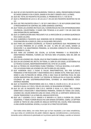 65
25. QUE DE LO SEIS PACIENTES QUE MURIERON, TODOS (EL 100%), PRESENTARON ESTADOS
DE SHOCK (GRADO IV EN 4 CASOS, GRADO III EN UNO Y GRADO II EN EL ULTIMO).
26. QUE DEL TOTAL DE PACIENTES FALLECIDOS, EL PROMEDIO DE A.T.I. FUE DE 43
27. QUE EL PROMEDIO DE LA O.I.S. DE LA A.A.S.T. EN LOS SEIS PACIENTES MUERTOS FUE DE
2,5
28. QUE LOS TRES PACIENTES CON A.T.I. DE 50 Y UNO CON A.T.I. DE 40 FUERON SOMETIDOS
A PROCEDIMIENTO DE CONTROL DEL DAÑO (DAMAGE CONTROL).
29. QUE TODAS LAS LESIONES RECTALES (10), FUERON RESUELTAS CON EXTERIORIZACIONES
COLÓNICAS, COLOSTOMÍAS. 9 CASOS CON TÉCNICAS A LO LAHEY Y EN UN CASO CON
UNA OPERACIÓN DE HARTMANN.
30. QUE LA COMPLICACIÓN MAS FRECUENTE FUE LA INFECCIÓN DE LA HERIDA QUIRÚRGICA
EN 6 CASOS (10,34%)
31. QUE HUBIERON 8 PACIENTES QUE DEBIERON SER RE OPERADOS (13,79%), SIENDO LA
EVISCERACIÓN EN 4 CASOS (EL 50%) LA CAUSA MÁS FRECUENTE.
32. QUE PARA LAS LESIONES COLÓNICAS, LA TÉCNICA QUIRÚRGICA QUE PREDOMINO FUE
LA SUTURA PRIMARIA DE LA LESIÓN, EN CASI EL 69% DE LOS CASOS, SIENDO LA
RESECCIÓN Y LA ANASTOMOSIS PRIMARIA, LA SEGUNDA CONDUCTA EN FRECUENCIA,
OCUPANDO EL 10,4%.
33. QUE PARA LAS LESIONES DEL COLON, LA SUTURA PRIMARIA Y LA RESECCIÓN Y
ANASTOMOSIS PRIMARIA, FUERON LAS TÁCTICAS MÁS UTILIZADAS, MÁS DEL 80% DE
LOS CASOS.
34. QUE EN LAS LESIONES DEL COLON, SOLO SE PRACTICARON 6 OSTOMÍAS (12,5%).
35. QUE EN LAS LESIONES DEL RECTO, EN TODAS, EL 100% DE LOS CASOS, LA OSTOMÍAS FUE
LA TÉCNICA ELEGIDA, INDEPENDIENTEMENTE DEL SITIO DE LA LESIÓN.
36. QUE LA TÉCNICA DE COLOSTOMIA PLANA TERMINAL Y FISTULA MUCOSA, A LO LAHEY,
FUE LA ELEGIDA PARA LAS LESIONES DEL RECTO (90% DE LOS CASOS).
37. QUE HUBIERON SOLO 3 FUGAS O FALLAS ANASTOMÓTICAS, SEA POR SUTURAS
PRIMARIAS O POR RESECCIÓN Y ANASTOMOSIS EN EL MISMO ACTO, PERO QUE UNA SE
DEBIÓ A UNA FILTRACIÓN DE ORINA, OTRA A UNA FUGA DE MATERIA FECAL EN UNA
LESIÓN INADVERTIDA DEL COLON Y LA TERCERA SE PRODUJO EN LA FUGA DEL MUÑÓN
COLÓNICO DE UNA ILEOTRANSVERSOSTOMIA, ESTANDO LA ANASTOMOSIS COLO-
ENTÉRICA INDEMNE.
38. QUE 10 PACIENTES PRESENTARON UNA O.I.S. PARA EL COLON (C.O.I.S. DE LA A.A.S.T.)
MAYOR O IGUAL A 4 Y EN EL 70% DE LOS CASOS, SE REALIZARON OSTOMÍAS.
39. QUE DE LOS 10 PACIENTES CON C.O.I.S. MAYOR O IGUAL A 4, SOLO TRES FUERON
SOMETIDOS A RESECCIÓN Y ANASTOMOSIS PRIMARIA, SIENDO EN TODOS LOS CASOS,
LESIONES DEL COLON DERECHO (UNA DE CIEGO, OTRA DE LA VERTIENTE DERECHA DEL
COLON TRANSVERSO Y LA ULTIMA DEL ANGULO HEPÁTICO).
40. QUE LAS 7 LESIONES C.O.I.S. GRADO 4 O MAYOR A 4; (SEIS) 6 FUERON DEL COLON
IZQUIERDO, Y TODAS FUERON RESUELTAS CON SENDAS OSTOMÍAS. (100%). LA SÉPTIMA
LESIÓN SE TRATO DE UNA LESIÓN DE ANGULO HEPÁTICO DEL COLON, PERO ASOCIADA
A UNA LESIÓN DUODENAL SEVERA, A LA QUE SE LE PRACTICO OSTOMÍA.
Con todos estos datos, con estos ítems que se han rescatado y con estas estadísticas,
creo que estoy en condiciones de poder elaborar algunas consideraciones y conclusiones,
tomando como referencia lo planteado en la primera parte del trabajo, cuando se tomaron
 