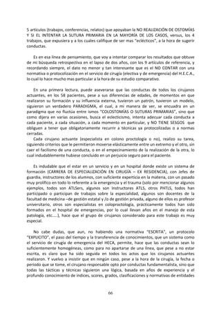 66
5 artículos (trabajos, conferencias, relatos) que apoyaban la NO REALIZACIÓN DE OSTOMÍAS
Y SI EL INTENTAR LA SUTURA PRIMARIA EN LA MAYORÍA DE LOS CASOS, versus, los 4
trabajos, que expusiera y a los cuales califique de ser mas “eclécticos”, a la hora de sugerir
conductas.
Es en esa línea de pensamiento, que voy a intentar comparar los resultados que obtuve
de mi búsqueda retrospectiva en el lapso de dos años, con los 9 artículos de referencia, y
recordando siempre, el dato no menor y tan interesante que es el NO CONTAR con una
normativa o protocolización en el servicio de cirugía (electiva y de emergencia) del H.E.C.A.,
lo cual lo hace mucho mas particular a la hora de su estudio comparativo.
En una primera lectura, puede aseverarse que las conductas de todos los cirujanos
actuantes, en los 58 pacientes, pese a sus diferencias de edades, de momentos en que
realizaron su formación y su influencia externa, tuvieron un patrón, tuvieron un modelo,
siguieron un verdadero PARADIGMA, el cual, a mi manera de ver, se encuadra en un
paradigma que no fluctúa entre ismos “COLOSTOMÍAS O SUTURAS PRIMARIAS”, sino que
como dijera en varias ocasiones, busca el eclecticismo, intenta adecuar cada conducta a
cada paciente, a cada situación, a cada momento en particular, y NO TIENE SESGOS que
obliguen a tener que obligatoriamente recurrir a técnicas ya protocolizadas o a normas
cerradas.
Cada cirujano actuante (especialista en colono proctología o no), realizo su tarea,
siguiendo criterios que le permitieron moverse elásticamente entre un extremo y el otro, sin
caer el facilismo de una conducta, o en el empecinamiento de la realización de la otra, lo
cual indudablemente hubiese concluido en un perjuicio seguro para el paciente.
Es indudable que el estar en un servicio y en un hospital donde existe un sistema de
formación (CARRERA DE ESPECIALIZACIÓN EN CIRUGÍA – EX RESIDENCIA), con Jefes de
guardia, instructores de los alumnos, con suficiente experticia en la materia, con un pasado
muy prolífico en todo lo referente a la emergencia y el trauma (solo por mencionar algunos
ejemplos, todos son ATLSers, algunos son Instructores ATLS, otros PHTLS, todos han
participado o participan de trabajos sobre la especialidad, algunos son docentes de la
facultad de medicina –de gestión estatal y /o de gestión privada, alguno de ellos es profesor
universitario, otros son especialistas en coloproctología, prácticamente todos han sido
formados en el hospital de emergencias, por lo cual llevan años en el manejo de esta
patología, etc.….), hace que el grupo de cirujanos considerado para este trabajo es muy
especial.
No cabe dudas, que aun, no habiendo una normativa “ESCRITA”, un protocolo
“EXPLICITO”, el paso del tiempo y la transferencia de conocimientos, que un sistema como
el servicio de cirugía de emergencia del HECA, permite, hace que las conductas sean lo
suficientemente homogéneas, como para no apartarse de una línea, que pese a no estar
escrita, es claro que ha sido seguida en todos los actos que los cirujanos actuantes
realizaron. Y vuelvo a insistir que en ningún caso, pese a la hora de la cirugía, la fecha o
periodo que se tome, el cirujano responsable opto por conductas fundamentalista, sino que
todas las tácticas y técnicas siguieron una lógica, basada en años de experiencia y el
profundo conocimiento de índices, scores, grados, clasificaciones y normativas de entidades
 