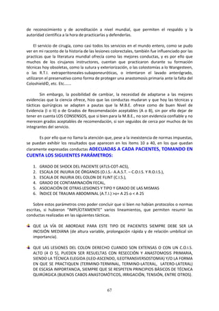 67
de reconocimiento y de acreditación a nivel mundial, que permiten el respaldo y la
autoridad científica a la hora de practicarlas y defenderlas.
El servicio de cirugía, como casi todos los servicios en el mundo entero, como se pudo
ver en mi raconto de la historia de las lesiones colorectales, también fue influenciado por las
practicas que la literatura mundial ofrecía como las mejores conductas, y es por ello que
muchos de los cirujanos instructores, cuentan que practicaron durante su formación
técnicas hoy obsoletas, como la sutura y exteriorización, o las colostomías a lo Wangesteen,
o las R.T.I. extraperitoneales-subaponeuróticas, o intentaron el lavado anterógrado,
utilizaron el preservativo como forma de proteger una anastomosis primaria ante la falta del
Coloshield©, etc. Etc.……
Sin embargo, la posibilidad de cambiar, la necesidad de adaptarse a las mejores
evidencias que la ciencia ofrece, hizo que las conductas mudaran y que hoy las técnicas y
tácticas quirúrgicas se adapten a pautas que la M.B.E. ofrece como de buen Nivel de
Evidencia (I o II) o de Grados de Recomendación aceptables (A o B), sin por ello dejar de
tener en cuenta LOS CONSENSOS, que si bien para la M.B.E., no son evidencia confiable y no
merecen grados aceptables de recomendación, si son seguidos de cerca por muchos de los
integrantes del servicio.
Es por ello que no llama la atención que, pese a la inexistencia de normas impuestas,
se puedan exhibir los resultados que aparecen en los ítems 10 a 40, en los que quedan
claramente expresadas conductas ADECUADAS A CADA PACIENTES, TOMANDO EN
CUENTA LOS SIGUIENTES PARÁMETROS:
1. GRADO DE SHOCK DEL PACIENTE (ATLS-COT-ACS),
2. ESCALA DE INJURIA DE ÓRGANOS (O.I.S.- A.A.S.T. – C.O.I.S. Y R.O.I.S.),
3. ESCALA DE INJURIA DEL COLON DE FLINT (C.I.S.),
4. GRADO DE CONTAMINACIÓN FECAL,
5. ASOCIACIÓN DE OTRAS LESIONES Y TIPO Y GRADO DE LAS MISMAS
6. ÍNDICE DE TRAUMA ABDOMINAL (A.T.I.) >o= A 25 o < A 25
Sobre estos parámetros creo poder concluir que si bien no habían protocolos o normas
escritas, si hubieron “IMPLÍCITAMENTE” varios lineamientos, que permiten resumir las
conductas realizadas en las siguientes tácticas.
QUE LA VÍA DE ABORDAJE PARA ESTE TIPO DE PACIENTES SIEMPRE DEBE SER LA
INCISIÓN MEDIANA (de altura variable, prolongación rápida y de relación umbilical sin
importancia).
QUE LAS LESIONES DEL COLON DERECHO CUANDO SON EXTENSAS O CON UN C.O.I.S.
ALTO (4 O 5), PUEDEN SER RESUELTAS CON RESECCIÓN Y ANASTOMOSIS PRIMARIA,
SIENDO LA TÉCNICA ELEGIDA (ILEO-ASCENDO, ILEOTRANSVERSOSTOMIA) Y/O LA FORMA
EN QUE SE PRACTIQUEN (TERMINO-TERMINAL, TERMINO-LATERAL, LATERO-LATERAL)
DE ESCASA IMPORTANCIA, SIEMPRE QUE SE RESPETEN PRINCIPIOS BÁSICOS DE TÉCNICA
QUIRÚRGICA (BUENOS CABOS ANASTOMÓTICOS, IRRIGACIÓN, TENSIÓN, ENTRE OTROS).
 