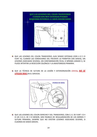 69
QUE LAS LESIONES DEL COLON TRANSVERSO
CUANDO SON MUY EXTENSAS PUEDEN
REQUERIR OSTOMIAS A CABOS DIVORCIADOS
QUE LAS LESIONES DEL COLON TRANSVERSO, AUN SIENDO EXTENSAS (COIS 4 O 5 O
FLINT III), CUANDO LAS CONDICIONES DEL PACIENTE LO PERMITEN (SIN SHOCK), SIN
LESIONES ASOCIADAS SEVERAS, SIN CONTAMINACIÓN FECAL O MÍNIMA (GRADO I), SE
PUEDE INTENTAR LA RESECCIÓN COLÓNICA Y LA ANASTOMOSIS PRIMARIA.
QUE LA TÉCNICA DE SUTURA DE LA LESIÓN Y EXTERIORIZACIÓN (OKIES), NO SE
UTILIZA MAS EN EL SERVICIO.
(TECNICA DE OKIES)
QUE LAS LESIONES DEL COLON DERECHO Y DEL TRANSVERSO, CON C.I.S. DE FLINT I O II
O UN C.O.I.S. DE 3 O MENOR, SON PASIBLES DE REGULARIZACIÓN DE LOS BORDES Y
SUTURA PRIMARIA, SIEMPRE QUE NO EXISTAN LESIONES ASOCIADAS SEVERAS, O
CUADROS DE SHOCK GRAVES.
 