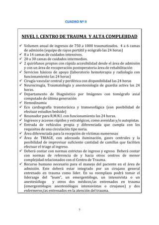 7
CUADRO Nº II
NIVEL I. CENTRO DE TRAUMA Y ALTA COMPLEJIDAD
Volumen anual de ingresos de 750 a 1000 traumatizados. 4 a 6 camas
de admisión (equipo de rayos portátil y ecógrafo las 24 horas)
8 a 14 camas de cuidados intensivos.
20 a 30 camas de cuidados intermedios.
2 quirófanos propios con rápida accesibilidad desde el área de admisión
y con un área de recuperación postoperatoria área de rehabilitación
Servicios básicos de apoyo (laboratorio hemoterapia y radiología con
funcionamiento las 24 horas)
Cirugía vascular central y periférica con disponibilidad las 24 horas
Neurocirugía, Traumatología y anestesiología de guardia activa las 24
horas.
Departamento de Diagnóstico por Imágenes con tomógrafo axial
computado de última generación
Hemodinamia
Eco cardiografía transtorácica y transesofágica (con posibilidad de
efectuar estudios bedside)
Resonador para R.M.N.I. con funcionamiento las 24 horas.
Ingresos y accesos rápidos y estratégicos, como avenidas y/o autopistas.
Entrada de vehículos propia y diferenciada que cumpla con los
requisitos de una circulación tipo noria.
Área diferenciada para la recepción de víctimas numerosas
Área de TRIAGE, con adecuada iluminación, gases centrales y la
posibilidad de improvisar suficiente cantidad de camillas que faciliten
efectuar el triage al ingreso.
Deberá contar con normas estrictas de ingreso y egreso Deberá contar
con normas de referencia de y hacia otros centros de menor
complejidad relacionados con el Centro de Trauma.
Recurso humano necesario para el manejo del paciente en el área de
admisión. Este deberá estar integrado por un cirujano general
entrenado en trauma como líder. En su reemplazo podrá tomar el
liderazgo del “team”, un emergentólogo, un intensivista o un
anestesiólogo y otros dos médicos/as entrenados en trauma
(emergentólogos anestesiólogos intensivistas o cirujanos) y dos
enfermeros/as entrenados en la atención del trauma.
 