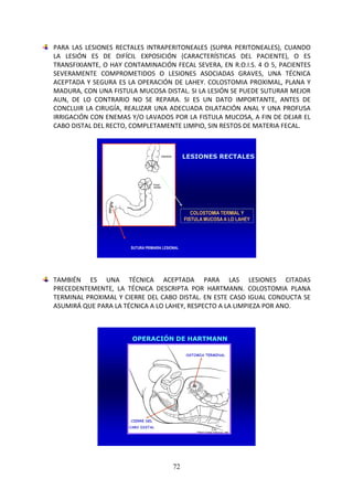 72
PARA LAS LESIONES RECTALES INTRAPERITONEALES (SUPRA PERITONEALES), CUANDO
LA LESIÓN ES DE DIFÍCIL EXPOSICIÓN (CARACTERÍSTICAS DEL PACIENTE), O ES
TRANSFIXIANTE, O HAY CONTAMINACIÓN FECAL SEVERA, EN R.O.I.S. 4 O 5, PACIENTES
SEVERAMENTE COMPROMETIDOS O LESIONES ASOCIADAS GRAVES, UNA TÉCNICA
ACEPTADA Y SEGURA ES LA OPERACIÓN DE LAHEY. COLOSTOMIA PROXIMAL, PLANA Y
MADURA, CON UNA FISTULA MUCOSA DISTAL. SI LA LESIÓN SE PUEDE SUTURAR MEJOR
AUN, DE LO CONTRARIO NO SE REPARA. SI ES UN DATO IMPORTANTE, ANTES DE
CONCLUIR LA CIRUGÍA, REALIZAR UNA ADECUADA DILATACIÓN ANAL Y UNA PROFUSA
IRRIGACIÓN CON ENEMAS Y/O LAVADOS POR LA FISTULA MUCOSA, A FIN DE DEJAR EL
CABO DISTAL DEL RECTO, COMPLETAMENTE LIMPIO, SIN RESTOS DE MATERIA FECAL.
LESIONES RECTALES
SUTURA PRIMARIA LESIONAL
COLOSTOMIA TERMIAL Y
FISTULA MUCOSA A LO LAHEY
TAMBIÉN ES UNA TÉCNICA ACEPTADA PARA LAS LESIONES CITADAS
PRECEDENTEMENTE, LA TÉCNICA DESCRIPTA POR HARTMANN. COLOSTOMIA PLANA
TERMINAL PROXIMAL Y CIERRE DEL CABO DISTAL. EN ESTE CASO IGUAL CONDUCTA SE
ASUMIRÁ QUE PARA LA TÉCNICA A LO LAHEY, RESPECTO A LA LIMPIEZA POR ANO.
OPERACIÓN DE HARTMANN
OSTOMIA TERMINAL
CIERRE DEL
CABO DISTAL
 