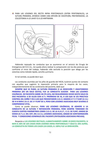 73
PARA LAS LESIONES DEL RECTO INFRA PERITONEALES (EXTRA PERITONEALES), LA
SUTURA PRIMARIA, APARECE COMO UNA OPCIÓN DE EXCEPCIÓN, PREFIRIÉNDOSE, LA
COLOSTOMIA A LO LAHEY O A LO HARTMANN.
Habiendo repasado las conductas que se asumieron en el servicio de Cirugía de
Emergencia del H.E.C.A., me queda ahora realizar la comparación con las dos posturas que
confronte al inicio del trabajo, habiendo sido excluida la posición que aboga por las
ostomías como método rápido, sencillo y primario.
En tal sentido, se puede decir que:
Las conductas asumidas por los jefes de guardia del HECA, tuvieron puntos de contacto
con aquellos que sugieren la reparación primaria para la mayoría de los casos,
independientemente de las condiciones del paciente, dado que:
SIEMPRE QUE SE PUDO, LA SUTURA PRIMARIA O LA RESECCIÓN Y ANASTOMOSIS
PRIMARIA (EN UN SOLO GESTO), FUE LA CONDUCTA ELEGIDA PARA LAS LESIONES
COLÓNICAS. 38 PACIENTES SOBRE 48 (79.16%), NO REALIZÁNDOSE DICHO GESTO SOLO EN
DIEZ PACIENTES: 4 DE ELLOS CON A.T.I. PROMEDIO DE 43, A LOS QUE SE LES PRACTICO
CONTROL DEL DAÑO Y EN 6 LOS QUE PRESENTARON C.O.I.S. GRADOS 4 Y 5 Y FLINT (C.I.S.)
DE III O BIEN C.O.I.S. DE 3 Y FLINT DE II, PERO CON LESIONES ASOCIADAS MUY SEVERAS O
COMPROMISO VITAL.
Como se puede observar, PARA LAS LESIONES COLÓNICAS, SE ADHIERE A LA
CONDUCTA DE LA SUTURA Y REPARACIÓN PRIMARIA, PERO SIEMPRE TOMANDO EN
CUENTA CIERTOS PARÁMETROS COMO C.O.I.S. DE LA A.A.S.T., C.I.S. DE FLINT, GRADO DE
SHOCK (A.T.L.S. DEL COT, DEL A.C.S.), LESIONES ASOCIADAS, GRADO DE CONTAMINACIÓN
FECAL Y CONDICIONES GENERALES DEL PACIENTE (PATOLOGÍAS ASOCIADAS PREVIAS).
Respecto a LAS LESIONES RECTALES, LLAMATIVAMENTE SOBRE 10 (DIEZ) PACIENTES, SI
BIEN EL 80% DE LOS CASOS ERAN LESIONES INFRA PERITONEALES Y SOLO EL 20% SUPRA,
LA CONDUCTA EN TODOS LOS CASOS (10 CASOS, EL 100%) FUE LA DERIVACIÓN.
 