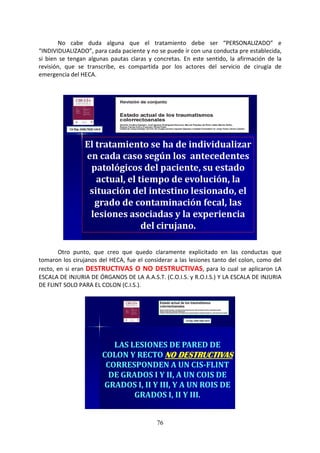 76
No cabe duda alguna que el tratamiento debe ser “PERSONALIZADO” e
“INDIVIDUALIZADO”, para cada paciente y no se puede ir con una conducta pre establecida,
si bien se tengan algunas pautas claras y concretas. En este sentido, la afirmación de la
revisión, que se transcribe, es compartida por los actores del servicio de cirugía de
emergencia del HECA.
El tratamiento se ha de individualizar
en cada caso según los antecedentes
patológicos del paciente, su estado
actual, el tiempo de evolución, la
situación del intestino lesionado, el
grado de contaminación fecal, las
lesiones asociadas y la experiencia
del cirujano.
Otro punto, que creo que quedo claramente explicitado en las conductas que
tomaron los cirujanos del HECA, fue el considerar a las lesiones tanto del colon, como del
recto, en si eran DESTRUCTIVAS O NO DESTRUCTIVAS, para lo cual se aplicaron LA
ESCALA DE INJURIA DE ÓRGANOS DE LA A.A.S.T. (C.O.I.S. y R.O.I.S.) Y LA ESCALA DE INJURIA
DE FLINT SOLO PARA EL COLON (C.I.S.).
LAS LESIONES DE PARED DE
COLON Y RECTO NO DESTRUCTIVASNO DESTRUCTIVASNO DESTRUCTIVASNO DESTRUCTIVAS
CORRESPONDEN A UN CIS-FLINT
DE GRADOS I Y II, A UN COIS DE
GRADOS I, II Y III, Y A UN ROIS DE
GRADOS I, II Y III.
 