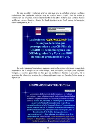 77
En este sentido y repitiendo una vez más, que pese a no haber criterios escritos o
explicitados, las conductas tuvieron muy en cuenta frente a qué tipo de lesión se
enfrentaron los cirujanos, independientemente de los otros factores que también fueron
tenidos en cuenta. (Cuadro y Grado de Shock, Contaminación fecal, estado del paciente,
condiciones previas, etc.).
Las lesiones “DESTRUCTIVAS”“DESTRUCTIVAS”“DESTRUCTIVAS”“DESTRUCTIVAS” del
colon y/o del recto que
corresponden a una CIS-Flint de
GRADO III, se homologan a una
COIS de grados IV y V y a una ROIS
de similar graduación (IV yV).
En todos los casos, los cirujanos buscaron resolver las lesiones, teniendo en cuenta la
importancia de la cirugía en un solo tiempo, pero sin dudar, en dejar para segundos
tiempos, a aquellos pacientes, en los que las condiciones locales y generales, no lo
permitían. En tal sentido, se acuerda con la posición expresada por Cazador-Codina y que se
reproduce.
RECOMENDACIONES TERAPÉUTICAS
La intención de la mayoría de los cirujanos es realizar
operaciones en un solo tiempo quirúrgico, pero la realidad es
diferente. Dependiendo de una serie de parámetros clínicos,
como el estado del paciente, la etiopatogenia de la lesión,
la gravedad de las lesiones locales, el grado de
contaminación fecal, si el intervalo hasta el tratamiento es
menor o mayor de 6 h, la lesión o hematoma de los mesos,
las lesiones asociadas, la experiencia del cirujano, etc., la
localización de la lesión –intraperitoneal o
extraperitoneal– y cómo afecta a los esfínteres, se debe
individualizar, en cada caso, el tratamiento quirúrgico, que
siempre se dirigirá hacia 2 objetivos: la curación del paciente
y evitar la aparición de posibles secuelas locales.
 