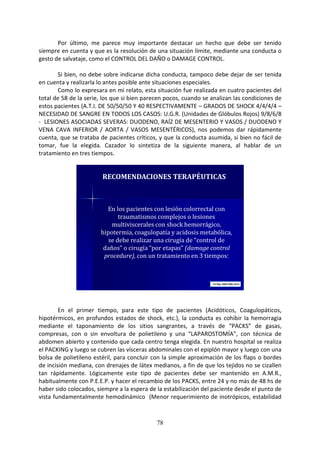 78
Por último, me parece muy importante destacar un hecho que debe ser tenido
siempre en cuenta y que es la resolución de una situación límite, mediante una conducta o
gesto de salvataje, como el CONTROL DEL DAÑO o DAMAGE CONTROL.
Si bien, no debe sobre indicarse dicha conducta, tampoco debe dejar de ser tenida
en cuenta y realizarla lo antes posible ante situaciones especiales.
Como lo expresara en mi relato, esta situación fue realizada en cuatro pacientes del
total de 58 de la serie, los que si bien parecen pocos, cuando se analizan las condiciones de
estos pacientes (A.T.I. DE 50/50/50 Y 40 RESPECTIVAMENTE – GRADOS DE SHOCK 4/4/4/4 –
NECESIDAD DE SANGRE EN TODOS LOS CASOS: U.G.R. (Unidades de Glóbulos Rojos) 9/8/6/8
- LESIONES ASOCIADAS SEVERAS: DUODENO, RAÍZ DE MESENTERIO Y VASOS / DUODENO Y
VENA CAVA INFERIOR / AORTA / VASOS MESENTÉRICOS), nos podemos dar rápidamente
cuenta, que se trataba de pacientes críticos, y que la conducta asumida, si bien no fácil de
tomar, fue la elegida. Cazador lo sintetiza de la siguiente manera, al hablar de un
tratamiento en tres tiempos.
En los pacientes con lesión colorrectal con
traumatismos complejos o lesiones
multiviscerales con shock hemorrágico,
hipotermia, coagulopatía y acidosis metabólica,
se debe realizar una cirugía de “control de
daños” o cirugía “por etapas” (damage control
procedure), con un tratamiento en 3 tiempos:
RECOMENDACIONES TERAPÉUTICAS
En el primer tiempo, para este tipo de pacientes (Acidóticos, Coagulopáticos,
hipotérmicos, en profundos estados de shock, etc.), la conducta es cohibir la hemorragia
mediante el taponamiento de los sitios sangrantes, a través de “PACKS” de gasas,
compresas, con o sin envoltura de polietileno y una “LAPAROSTOMÍA”, con técnica de
abdomen abierto y contenido que cada centro tenga elegida. En nuestro hospital se realiza
el PACKING y luego se cubren las vísceras abdominales con el epiplón mayor y luego con una
bolsa de polietileno estéril, para concluir con la simple aproximación de los flaps o bordes
de incisión mediana, con drenajes de látex medianos, a fin de que los tejidos no se cizallen
tan rápidamente. Lógicamente este tipo de pacientes debe ser mantenido en A.M.R.,
habitualmente con P.E.E.P. y hacer el recambio de los PACKS, entre 24 y no más de 48 hs de
haber sido colocados, siempre a la espera de la estabilización del paciente desde el punto de
vista fundamentalmente hemodinámico (Menor requerimiento de inotrópicos, estabilidad
 