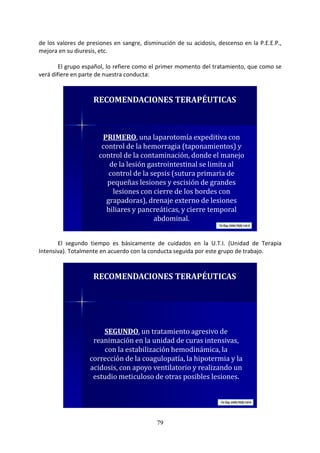 79
de los valores de presiones en sangre, disminución de su acidosis, descenso en la P.E.E.P.,
mejora en su diuresis, etc.
El grupo español, lo refiere como el primer momento del tratamiento, que como se
verá difiere en parte de nuestra conducta:
PRIMERO, una laparotomía expeditiva con
control de la hemorragia (taponamientos) y
control de la contaminación, donde el manejo
de la lesión gastrointestinal se limita al
control de la sepsis (sutura primaria de
pequeñas lesiones y escisión de grandes
lesiones con cierre de los bordes con
grapadoras), drenaje externo de lesiones
biliares y pancreáticas, y cierre temporal
abdominal.
RECOMENDACIONES TERAPÉUTICAS
El segundo tiempo es básicamente de cuidados en la U.T.I. (Unidad de Terapia
Intensiva). Totalmente en acuerdo con la conducta seguida por este grupo de trabajo.
SEGUNDO, un tratamiento agresivo de
reanimación en la unidad de curas intensivas,
con la estabilización hemodinámica, la
corrección de la coagulopatía, la hipotermia y la
acidosis, con apoyo ventilatorio y realizando un
estudio meticuloso de otras posibles lesiones.
RECOMENDACIONES TERAPÉUTICAS
 
