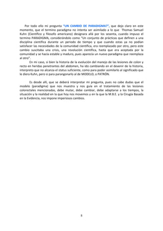 8
Por todo ello mi pregunta “UN CAMBIO DE PARADIGMA?”, que dejo claro en este
momento, que el termino paradigma no intenta ser asimilado a lo que Thomas Samuel
Kuhn (Científico y filosofo americano) designara allá por los sesenta, cuando impuso el
termino PARADIGMA, considerándolo como “Un conjunto de prácticas que definen a una
disciplina científica durante un periodo de tiempo y que cuando estas ya no podían
satisfacer las necesidades de la comunidad científica, era reemplazado por otro, pero este
cambio suscitaba una crisis, una revolución científica, hasta que era aceptada por la
comunidad y se hacía estable y maduro, pues aparecía un nuevo paradigma que reemplaza
al otro”.
En mi caso, si bien la historia de la evolución del manejo de las lesiones de colon y
recto en heridas penetrantes del abdomen, ha ido cambiando en el devenir de la historia,
interpreto que no alcanza el status suficiente, como para poder asimilarlo al significado que
le diera Kuhn, pero si para parangonarlo al de MODELO, o PATRÓN.
Es desde allí, que se deberá interpretar mi pregunta, pues no cabe dudas que el
modelo (paradigma) que nos muestra y nos guía en el tratamiento de las lesiones
colorectales mencionadas, debe mutar, debe cambiar, debe adaptarse a los tiempos, la
situación y la realidad en la que hoy nos movemos y en la que la M.B.E. y la Cirugía Basada
en la Evidencia, nos impone imperiosos cambios.
 
