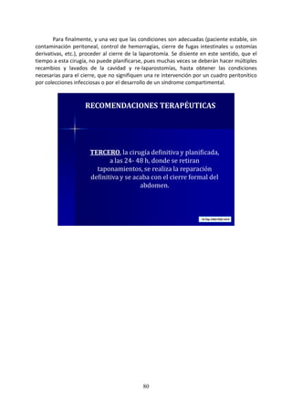 80
Para finalmente, y una vez que las condiciones son adecuadas (paciente estable, sin
contaminación peritoneal, control de hemorragias, cierre de fugas intestinales u ostomías
derivativas, etc.), proceder al cierre de la laparotomía. Se disiente en este sentido, que el
tiempo a esta cirugía, no puede planificarse, pues muchas veces se deberán hacer múltiples
recambios y lavados de la cavidad y re-laparostomías, hasta obtener las condiciones
necesarias para el cierre, que no signifiquen una re intervención por un cuadro peritonítico
por colecciones infecciosas o por el desarrollo de un síndrome compartimental.
TERCERO, la cirugía definitiva y planificada,
a las 24- 48 h, donde se retiran
taponamientos, se realiza la reparación
definitiva y se acaba con el cierre formal del
abdomen.
RECOMENDACIONES TERAPÉUTICAS
 